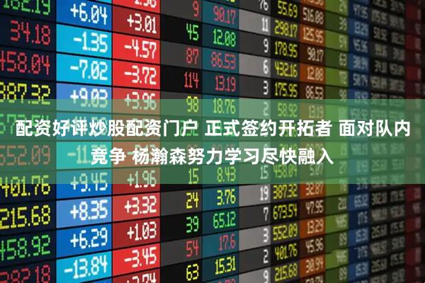 配资好评炒股配资门户 正式签约开拓者 面对队内竞争 杨瀚森努力学习尽快融入