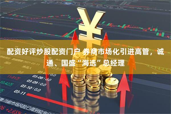配资好评炒股配资门户 券商市场化引进高管，诚通、国盛“海选”总经理