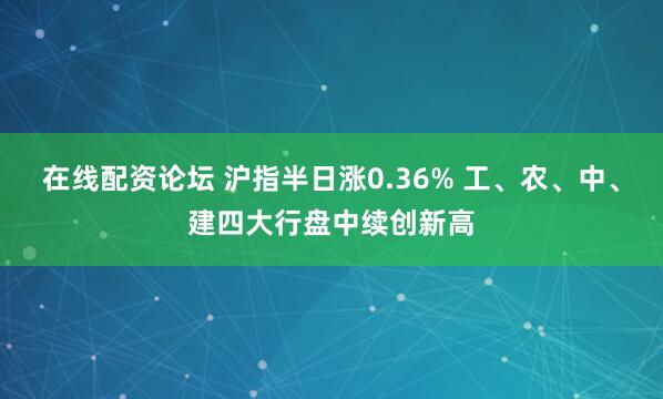 在线配资论坛 沪指半日涨0.36% 工、农、中、建四大行盘中续创新高