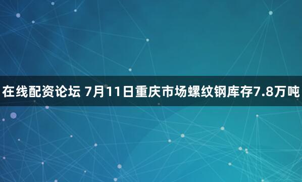 在线配资论坛 7月11日重庆市场螺纹钢库存7.8万吨