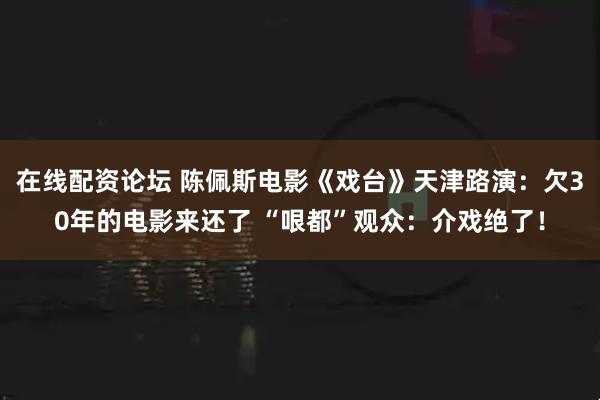 在线配资论坛 陈佩斯电影《戏台》天津路演：欠30年的电影来还了 “哏都”观众：介戏绝了！