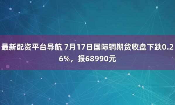 最新配资平台导航 7月17日国际铜期货收盘下跌0.26%，报68990元