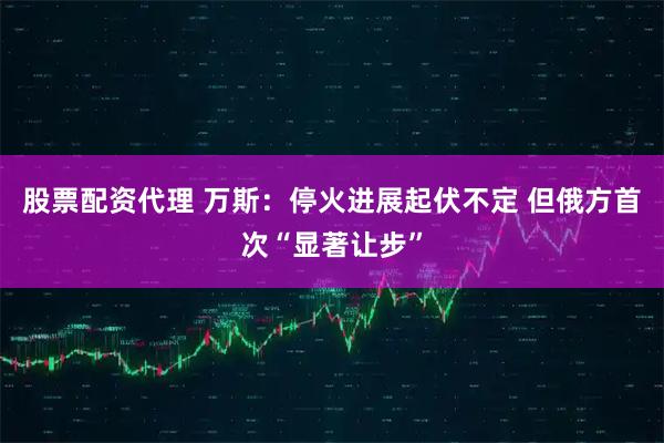 股票配资代理 万斯：停火进展起伏不定 但俄方首次“显著让步”