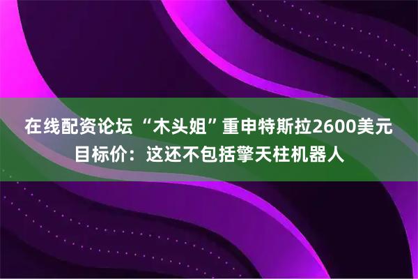 在线配资论坛 “木头姐”重申特斯拉2600美元目标价：这还不包括擎天柱机器人
