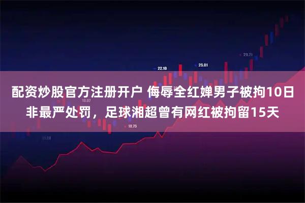 配资炒股官方注册开户 侮辱全红婵男子被拘10日非最严处罚，足球湘超曾有网红被拘留15天