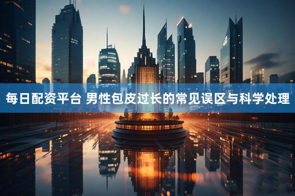 每日配资平台 男性包皮过长的常见误区与科学处理