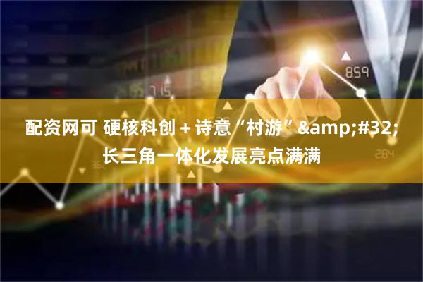 配资网可 硬核科创＋诗意“村游” 长三角一体化发展亮点满满