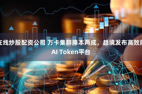 在线炒股配资公司 万卡集群降本两成，趋境发布高效能AI Token平台